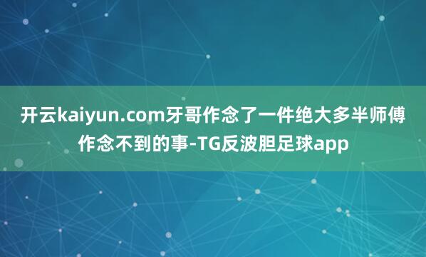 开云kaiyun.com牙哥作念了一件绝大多半师傅作念不到的事-TG反波胆足球app
