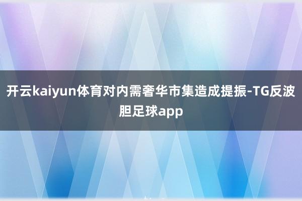 开云kaiyun体育对内需奢华市集造成提振-TG反波胆足球app