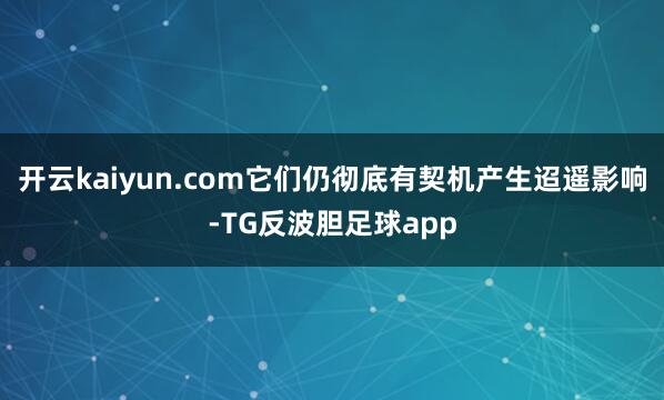 开云kaiyun.com它们仍彻底有契机产生迢遥影响-TG反波胆足球app