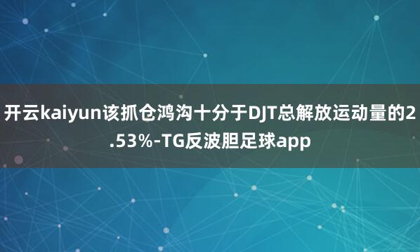 开云kaiyun该抓仓鸿沟十分于DJT总解放运动量的2.53%-TG反波胆足球app