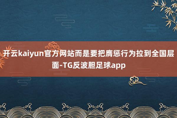 开云kaiyun官方网站而是要把膺惩行为拉到全国层面-TG反波胆足球app