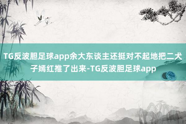 TG反波胆足球app余大东谈主还挺对不起地把二犬子嫣红推了出来-TG反波胆足球app