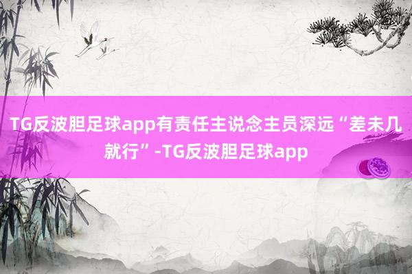 TG反波胆足球app有责任主说念主员深远“差未几就行”-TG反波胆足球app