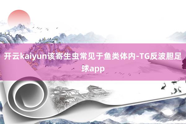 开云kaiyun该寄生虫常见于鱼类体内-TG反波胆足球app