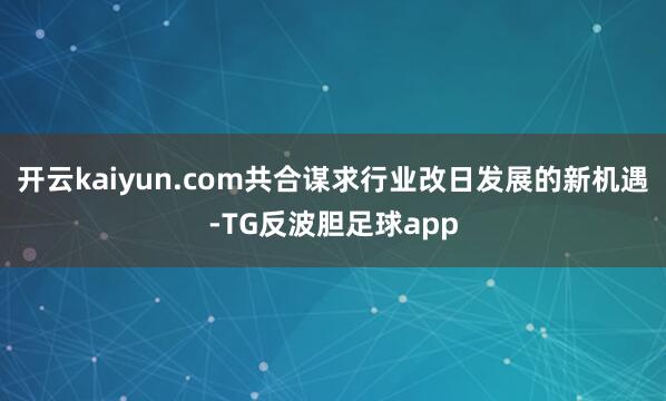 开云kaiyun.com共合谋求行业改日发展的新机遇-TG反波胆足球app