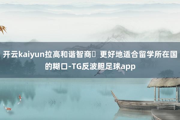 开云kaiyun拉高和谐智商٫更好地适合留学所在国的糊口-TG反波胆足球app