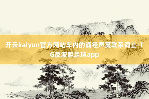 开云kaiyun官方网站车内的诵经声戛联系词止-TG反波胆足球app