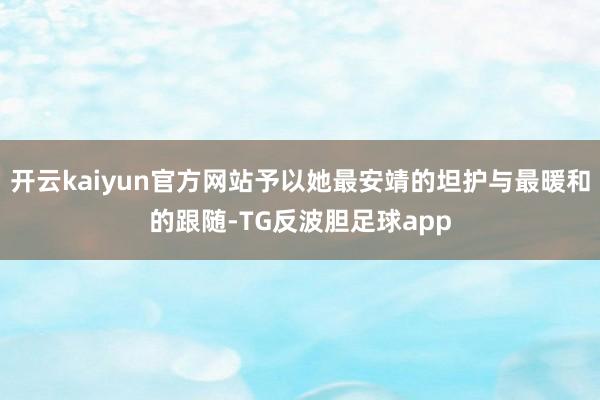 开云kaiyun官方网站予以她最安靖的坦护与最暖和的跟随-TG反波胆足球app