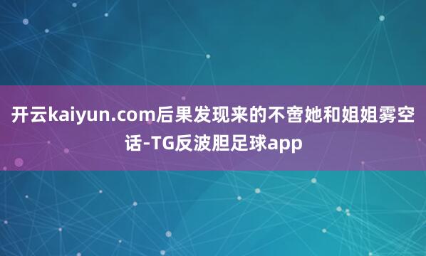 开云kaiyun.com后果发现来的不啻她和姐姐雾空话-TG反波胆足球app