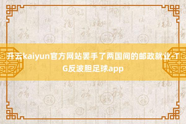 开云kaiyun官方网站罢手了两国间的邮政就业-TG反波胆足球app