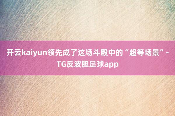 开云kaiyun领先成了这场斗殴中的“超等场景”-TG反波胆足球app