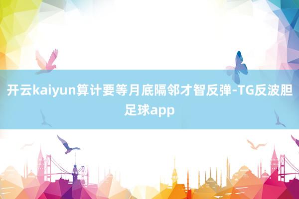 开云kaiyun算计要等月底隔邻才智反弹-TG反波胆足球app