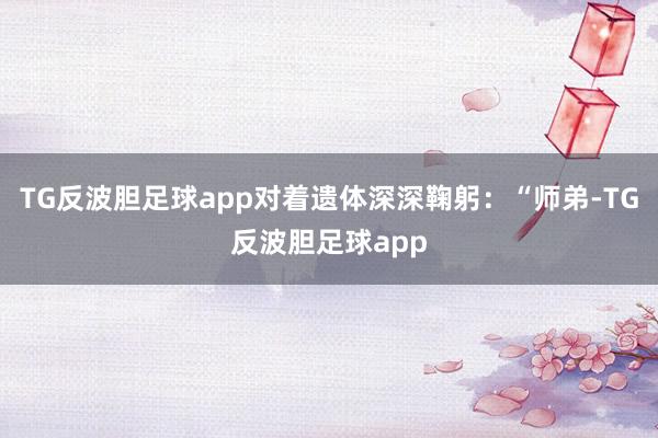 TG反波胆足球app对着遗体深深鞠躬：“师弟-TG反波胆足球app