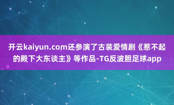 开云kaiyun.com还参演了古装爱情剧《惹不起的殿下大东谈主》等作品-TG反波胆足球app