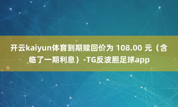 开云kaiyun体育到期赎回价为 108.00 元（含临了一期利息）-TG反波胆足球app