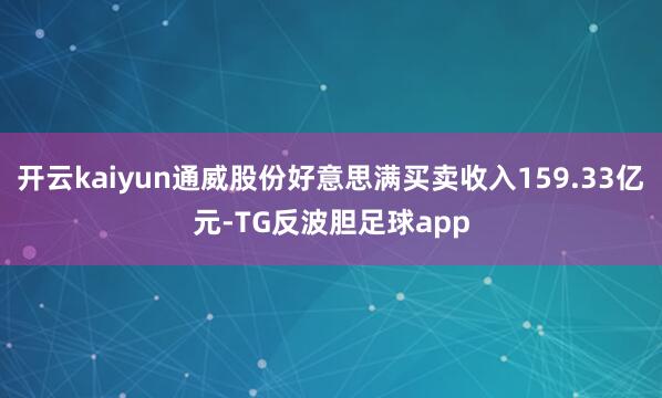 开云kaiyun通威股份好意思满买卖收入159.33亿元-TG反波胆足球app