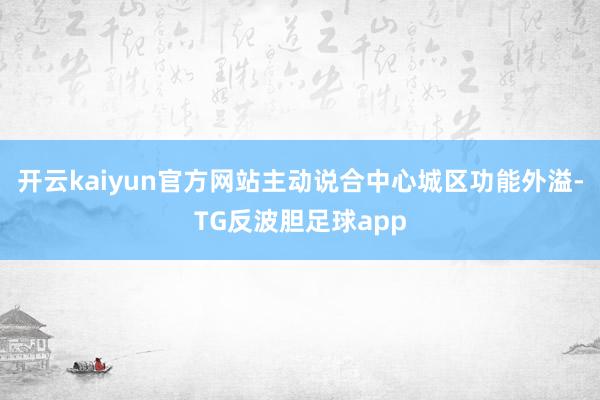 开云kaiyun官方网站主动说合中心城区功能外溢-TG反波胆足球app