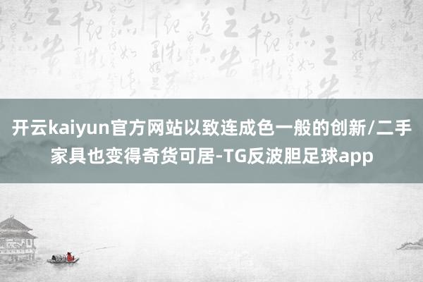 开云kaiyun官方网站以致连成色一般的创新/二手家具也变得奇货可居-TG反波胆足球app