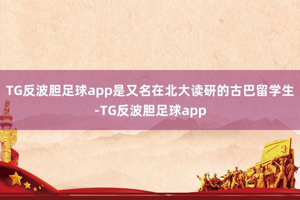 TG反波胆足球app是又名在北大读研的古巴留学生-TG反波胆足球app
