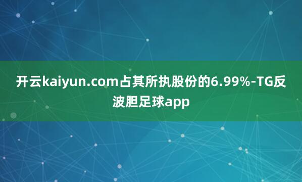 开云kaiyun.com占其所执股份的6.99%-TG反波胆足球app