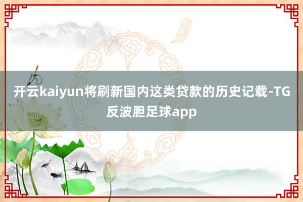 开云kaiyun将刷新国内这类贷款的历史记载-TG反波胆足球app