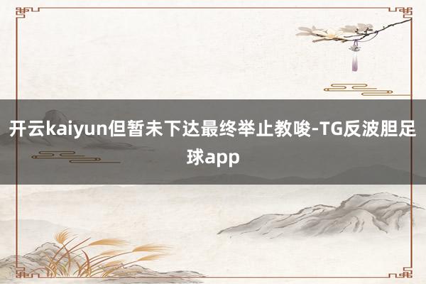 开云kaiyun但暂未下达最终举止教唆-TG反波胆足球app