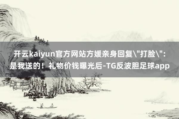 开云kaiyun官方网站方媛亲身回复＂打脸＂：是我送的！礼物价钱曝光后-TG反波胆足球app