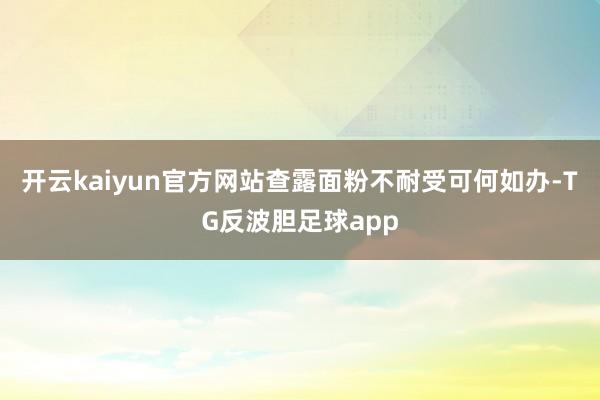 开云kaiyun官方网站查露面粉不耐受可何如办-TG反波胆足球app