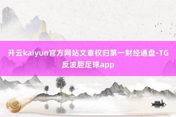 开云kaiyun官方网站文章权归第一财经通盘-TG反波胆足球app