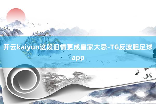 开云kaiyun这段旧情更成皇家大忌-TG反波胆足球app