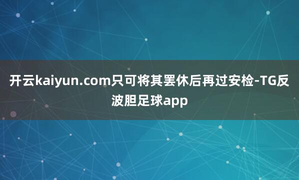 开云kaiyun.com只可将其罢休后再过安检-TG反波胆足球app