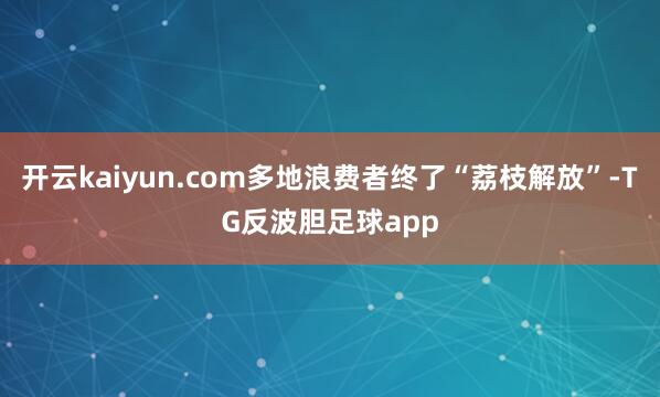 开云kaiyun.com多地浪费者终了“荔枝解放”-TG反波胆足球app
