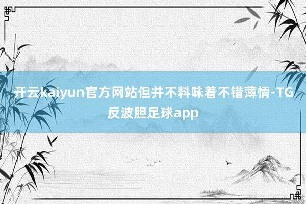 开云kaiyun官方网站但并不料味着不错薄情-TG反波胆足球app