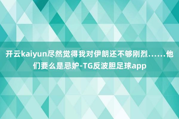 开云kaiyun尽然觉得我对伊朗还不够刚烈……他们要么是忌妒-TG反波胆足球app