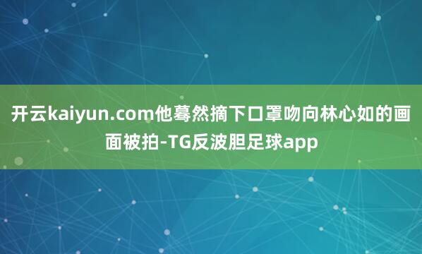 开云kaiyun.com他蓦然摘下口罩吻向林心如的画面被拍-TG反波胆足球app