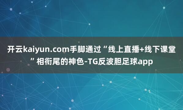 开云kaiyun.com手脚通过“线上直播+线下课堂”相衔尾的神色-TG反波胆足球app