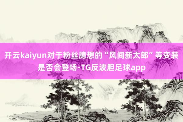 开云kaiyun对于粉丝臆想的“风间新太郎”等变装是否会登场-TG反波胆足球app