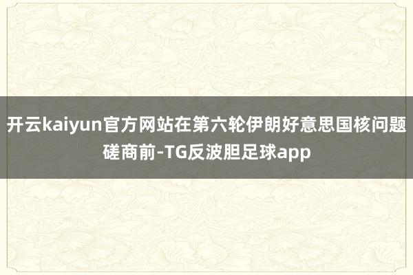 开云kaiyun官方网站在第六轮伊朗好意思国核问题磋商前-TG反波胆足球app