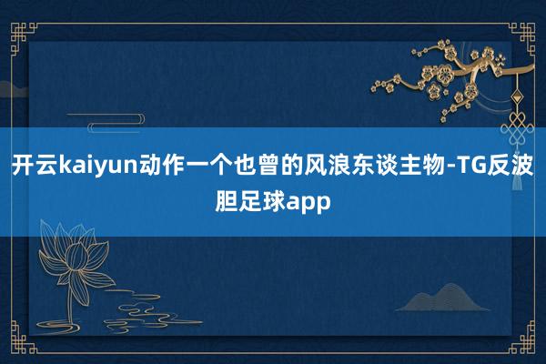 开云kaiyun动作一个也曾的风浪东谈主物-TG反波胆足球app