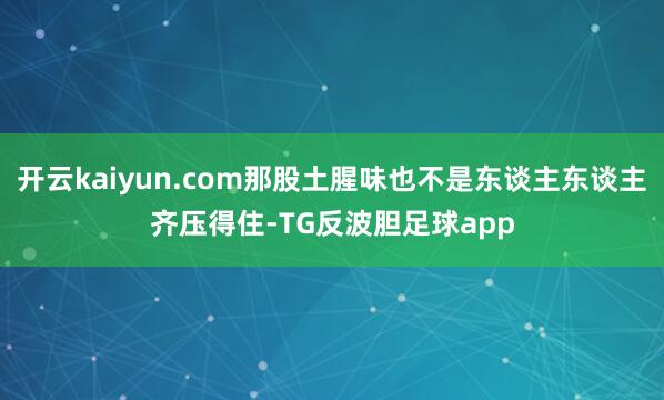 开云kaiyun.com那股土腥味也不是东谈主东谈主齐压得住-TG反波胆足球app