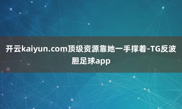 开云kaiyun.com顶级资源靠她一手撑着-TG反波胆足球app
