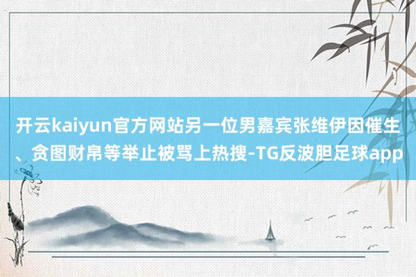 开云kaiyun官方网站另一位男嘉宾张维伊因催生、贪图财帛等举止被骂上热搜-TG反波胆足球app