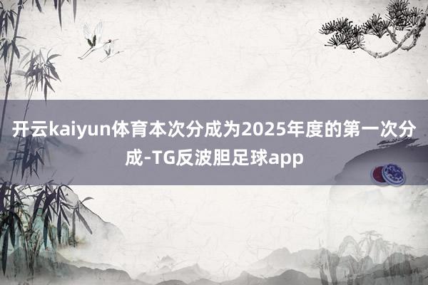 开云kaiyun体育本次分成为2025年度的第一次分成-TG反波胆足球app