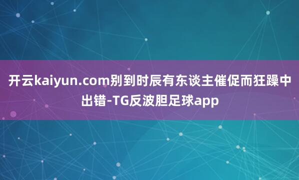 开云kaiyun.com别到时辰有东谈主催促而狂躁中出错-TG反波胆足球app