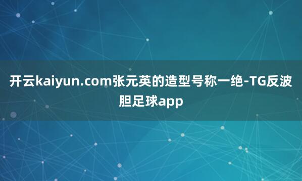 开云kaiyun.com张元英的造型号称一绝-TG反波胆足球app