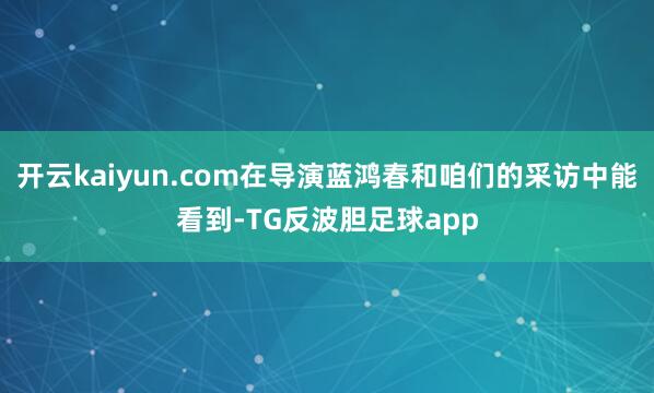 开云kaiyun.com在导演蓝鸿春和咱们的采访中能看到-TG反波胆足球app