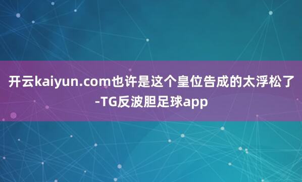 开云kaiyun.com也许是这个皇位告成的太浮松了-TG反波胆足球app