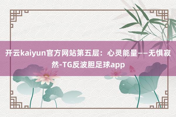 开云kaiyun官方网站第五层：心灵能量——无惧寂然-TG反波胆足球app