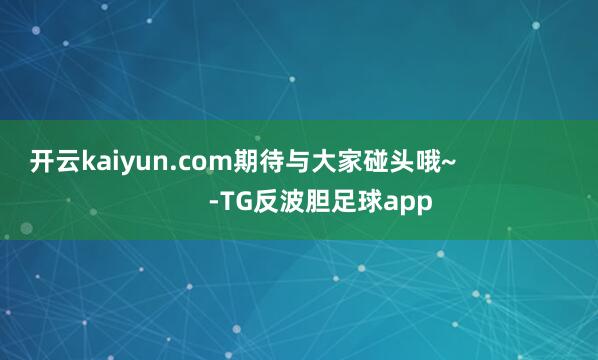 开云kaiyun.com期待与大家碰头哦~                      -TG反波胆足