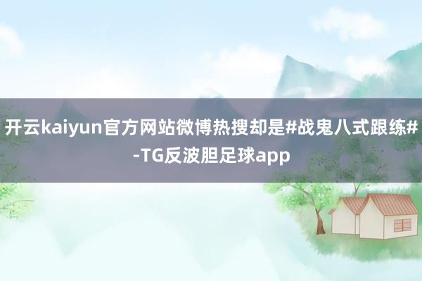 开云kaiyun官方网站微博热搜却是#战鬼八式跟练#-TG反波胆足球app